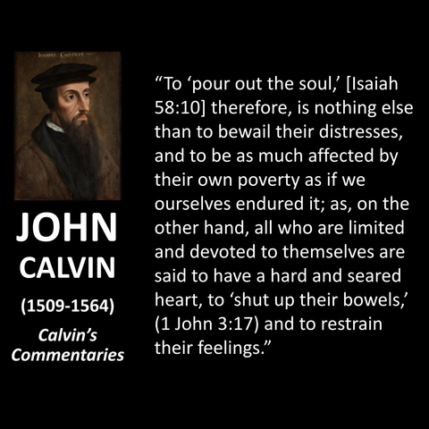 "To 'pour out the soul,' [Isaiah 58:10] therefore, is nothing else than to bewail their distresses, and to be as much affected by their own poverty as if we ourselves endured it; as, on the other hand, all who are limited and devoted to themselves are said to have a hard and seared heart, to 'shut up their bowels, (1 John 3:17) and to restrain their feelings."