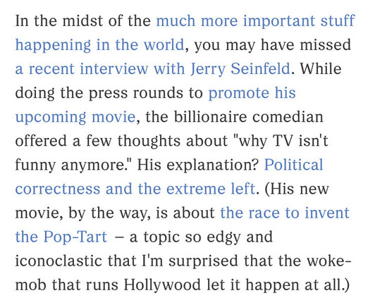 In the midst of the much more important stuff happening in the world, you may have missed a recent interview with Jerry Seinfeld. While doing the press rounds to promote his upcoming movie, the billionaire comedian offered a few thoughts about "why TV isn't funny anymore." His explanation? Political correctness and the extreme left. (His new movie, by the way, is about the race to invent the Pop-Tart – a topic so edgy and iconoclastic that I'm surprised that the woke-mob that runs Hollywood let…