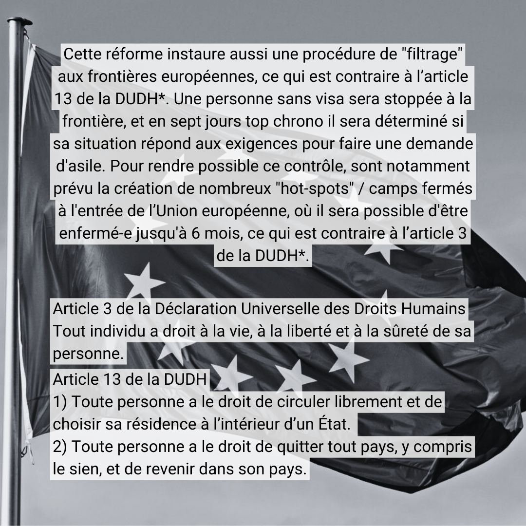 Cette réforme instaure aussi une procédure de "filtrage&quot; aux frontières européennes, ce qui est contraire à l’article 13 de la DUDH*. Une personne sans visa sera stoppée à la frontière, et en sept jours top chrono il sera déterminé <br />si sa situation répond aux exigences pour faire une demande d'asile. Pour rendre possible ce contrôle, sont notamment prévu la création de nombreux &quot;hot-spots&quot; / camps fermés à l'entrée de l’Union européenne, où il sera possible <br />d'être enfermé-e jusqu'à 6 mois, ce qui est contraire à l’article 3 de la DUDH*. Article 3 de la Déclaration Universelle des Droits Humains : Tout individu a droit à la vie, à la liberté et à la sûreté de sa personne. Article 13 de la DUDH : <br />1) Toute personne a le droit de circuler librement et de choisir sa résidence à l’intérieur d’un État. 2) Toute personne a le droit de quitter tout pays, y compris le sien, et de revenir dans son pays.