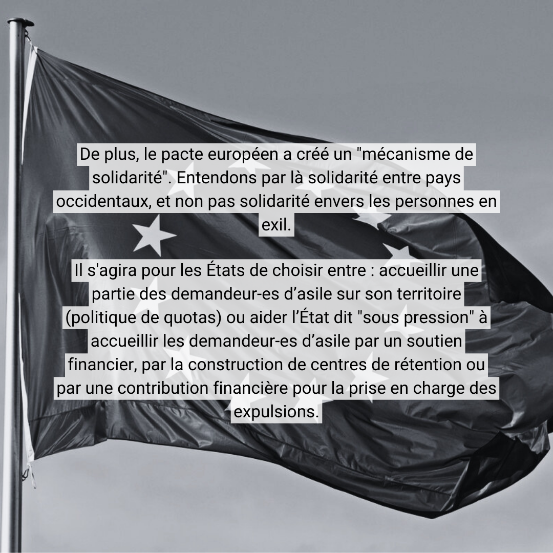 De plus, le pacte européen a créé un "mécanisme de solidarité&quot;. Entendons par là &quot;solidarité&quot; entre pays occidentaux, et non pas &quot;solidarité&quot; envers les personnes en exil. Il s'agira pour les États de choisir entre : <br />accueillir une partie des demandeur-es d’asile sur son territoire (politique de quotas) ou aider l’État dit &quot;sous pression&quot; à accueillir les demandeur-es d’asile par un soutien financier, par la construction de centres de rétention ou <br />par une contribution financière pour la prise en charge des expulsions.