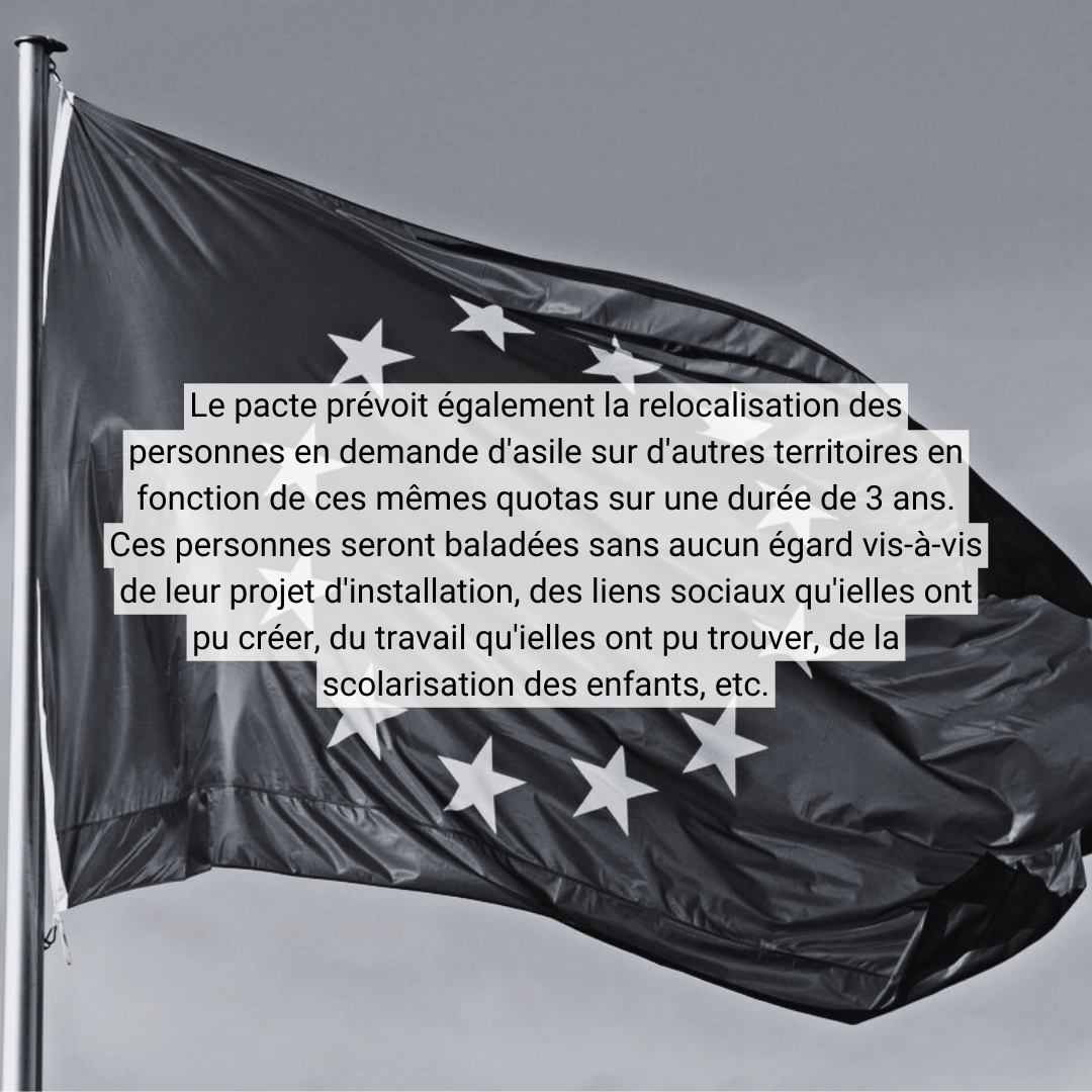 Le pacte prévoit également la relocalisation des personnes en demande d'asile sur d'autres territoires en fonction de ces mêmes quotas sur une durée de 3 ans. Ces personnes seront baladées sans aucun égard vis-à-vis de leur projet d'installation, <br />des liens sociaux qu'ielles ont pu créer, du travail qu'ielles ont pu trouver, de la scolarisation des enfants, etc.