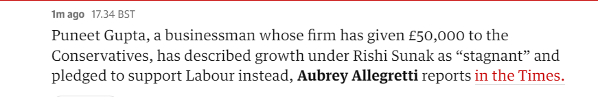 1m ago 17.34 BST 
 Puneet Gupta, a businessman whose firm has given E50,ooo to the 
 Conservatives, has described growth under Rishi Sunak as "stagnant" and 
 pledged to support Labour instead, Aubrey Allegretti reports in the Times.
