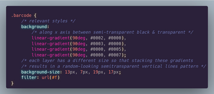 Relevant CSS code:

```
.barcode {
	/* relevant styles */
	background: 
      	/* along x axis between semi-transparent black & transparent */
		linear-gradient(90deg, #0002, #0000),
		linear-gradient(90deg, #0003, #0000),
		linear-gradient(90deg, #0000, #0005),
		linear-gradient(90deg, #0000, #0007);
    /* each layer has a different size so that stacking these gradients 
    /* results in a random-looking semitransparent vertical lines pattern */
	background-size: 13px, 7px, 19px, 17px;
	filter: url(#f)
}
```