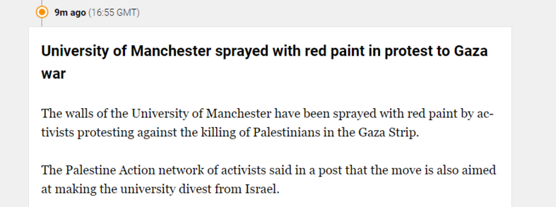 9m ago (1 6:55 GMT) 
 University of Manchester sprayed with red paint in protest to Gaza 
 war 
 The walls of the University of Manchester have been sprayed with red paint by ac- 
 tivists protesting against the killing of Palestinians in the Gaza Strip. 
 The Palestine Action network of activists said in a post that the move is also aimed 
 at making the university divest from Israel.
