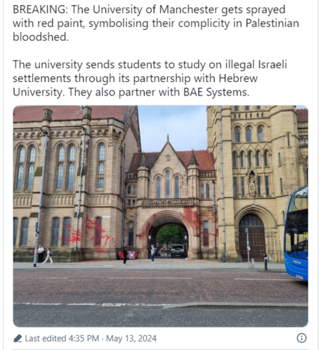 BREAKING: The University of Manchester gets sprayed 
 with red paint, symbolising their complicity in Palestinian 
 bloodshed. 
 The university sends students to study on illegal Israeli 
 settlements through its partnership with Hebrew 
 University. They also partner with BAE Systems. 

Photo of a gothic style University building with red paint daubed across the gatehouse 

 Last edited 4:35 PM • May 13, 2024
