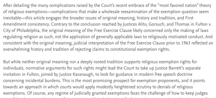 Screenshot with the following excerpt from the article's abstract:

After detailing the many complications raised by the Court’s recent embrace of the “most favored nation” theory of religious exemptions—complications that make a wholesale reexamination of the exemption question seem inevitable—this article engages the broader issues of original meaning, history and tradition, and First Amendment consistency. Contrary to the conclusion reached by Justices Alito, Gorsuch, and Thomas in Fulton v. City of Philadelphia, the original meaning of the Free Exercise Clause likely concerned only the making of laws regulating religion as such, not the application of generally applicable laws to religiously motivated conduct. And consistent with the original meaning, judicial interpretation of the Free Exercise Clause prior to 1963 reflected an overwhelming history and tradition of rejecting claims to constitutional exemption rights.

But while neither original meaning nor a deeply rooted tradition supports religious exemption rights for individuals, normative arguments for such rights might lead the Court to take up Justice Barrett’s separate invitation in Fulton, joined by Justice Kavanaugh, to look for guidance in modern free speech doctrine concerning incidental burdens. This is the most promising prospect for exemption proponents, and it points towards an approach in which courts would apply modestly heightened scrutiny to denials of religious exemptions. 