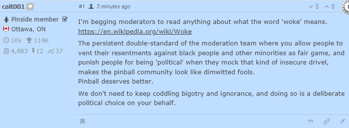 I'm begging moderators to read anything about what the word 'woke' means.
https://en.wikipedia.org/wiki/Woke

The persistent double-standard of the moderation team where you allow people to vent their resentments against black people and other minorities as fair game, and punish people for being 'political' when they mock that kind of insecure drivel, makes the pinball community look like dimwitted fools.
Pinball deserves better.

We don't need to keep coddling bigotry and ignorance, and doing so is a deliberate political choice on your behalf.