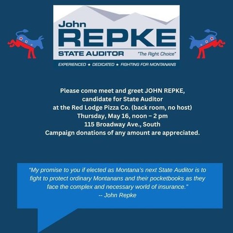 John
R REPKE for STATE AUDITOR 
EXPERIENCED + DEDICATED  FIGHTING FOR MT
Please come meet JOHN REPKE,
candidate for State Auditor
at the Red Lodge Pizza Co. (back room, no host)

Thursday May 16 Noon - 2 pm

115 Broadway Ave., South

Campaign donations of any amount are appreciated.
“My promise to you if elected as Montana’s next State Auditor is to
fight to protect ordinary Montanans and their pocketbooks...

