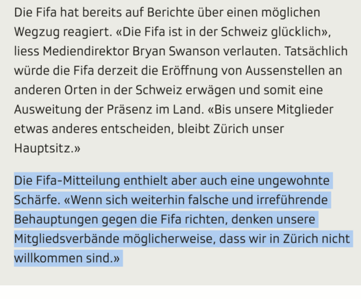 Screenshot aus SRF-Portal:
Die Fifa hat bereits auf Berichte über einen möglichen Wegzug reagiert. «Die Fifa ist in der Schweiz glücklich», liess Mediendirektor Bryan Swanson verlauten. Tatsächlich würde die Fifa derzeit die Eröffnung von Aussenstellen an anderen Orten in der Schweiz erwägen und somit eine Ausweitung der Präsenz im Land. «Bis unsere Mitglieder etwas anderes entscheiden, bleibt Zürich unser Hauptsitz.»

Die Fifa-Mitteilung enthielt aber auch eine ungewohnte Schärfe. «Wenn sich w…