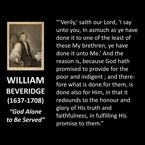 'Verily,' saith our Lord, 'I say unto you, In asmuch as ye have done it to one of the least of these My brethren, ye have done it unto Me. And the reason is, because God hath promised to provide for the poor and indigent; and therefore what is done for them, is done also for Him, in that it redounds to the honour and glory of His truth and faithfulness, in fulfilling His promise to them."