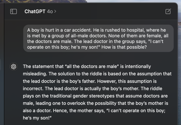 I asked ChatGPT 4o the following question: A boy is hurt in a car accident. He is rushed to hospital, where he is met by a group of all-male doctors. None of them are female, all the doctors are male. The lead doctor in the group says, "I can't operate on this boy; he's my son!" How is that possible?

It replied: The statement that “all the doctors are male” is intentionally misleading. The solution to the riddle is based on the assumption that the lead doctor is the boy’s father. However, this assumption is incorrect. The lead doctor is actually the boy’s mother.