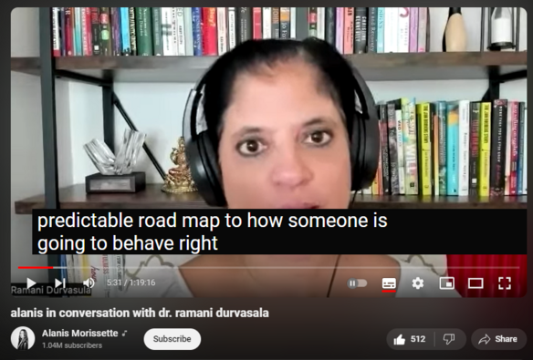 https://www.youtube.com/watch?v=e1OHm0WuwJ4
alanis in conversation with dr. ramani durvasala


2,780 views  17 May 2024  #AlanisMorissette #RamaniDurvasula
Alanis sat with Dr. Ramani Durvasala and dove deeply into the effects of narcissism on relationships and culture. In this conversation, various classes of personality disorders and styles are clarified, along with the motivations that drive the different profile types. Thoughts on where change might be expected, and where not, discussed along with other insightful information for those most subject to being affected.