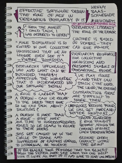 Sketchnote of talk "Effective software design: The role of men in debugging patriarchy in IT" by Kenny Baas-Schwegler at NewCrafts Paris Conference 2024

Sketch figure with speech bubble: "From the moment I could talk, I was ordered to listen"

Patriarchy - literally the rule of the father

Culture is based on symbols - they can give power

"Male domination is so rooted in our collective unconscious that we no longer even see it" - Pierre Bourdieu

Insight, framed: Patriarchy reinforces our collective unconscious and preserves symbols of patriarchal power

Insight, circled like a cloud: Patriarchy influences who and what can be discussed, thereby affecting the knowledge that is incorporated into our software design

We play roles - and they can get stuck (the nerd, the weird, the emotional)

Contradicting ideas are difficult to share then

A role is larger than a person - can we relate to the need they have so we can talk about solutions?

A person is more than a role - give more air time to underrepresented roles so we learn to relate to their needs

Insight, circled like a cloud: When roles become fluid, we will get more and better solutions

Create awareness and role fluidity before asking for (strong) opinions when discussing design

Boys get caught up in the circle of shame and suppression of emotions leading to withdrawal or violence

Resolve every conflict within the group

Continued in next image