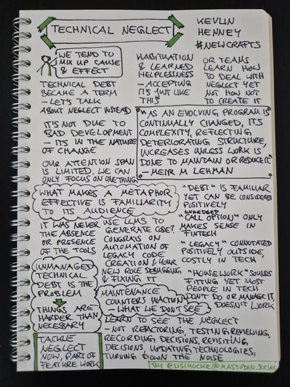 Sketchnote of keynote "Technical Neglect" by Kevlin Henney at NewCrafts Paris Conference 2024

Sketch figure with speech bubble: "We tend to mix up cause and effect"

Technical debt became a term - let's talk about neglect instead

Habituation and learned helplessness - accepting it's just like this

Or teams learn how to deal with neglect yet not how not to create it

Quote, framed: "As an evolving program is continually changed, its complexity, reflecting deteriorating structure, increases unless work is done to maintain or reduce it." by Meir M. Lehman

It's not due to bad development - it's in the nature of change

Our attention span is limited, we can only focus on one thing

Insight, circled like a cloud: What makes a metaphor effective is familiarity to its audience

"Debt" is familiar yet can be considered positively

"Unhedged call options" only makes sense in fintech

"Legacy" connotated positively outside, costly in tech

"Housework" sounds fitting yet most people in tech don't do or manage it, doesn't work

Use LLMs to generate code? Congrats on automation of legacy code creation and your new role debugging and fixing it

It was never the absence or presence of the tools

Insight, circled like a cloud: Unmanaged technical debt is the problem; therefore, things are harder than necessary

Insight, circled like a cloud: maintenance counters inaction - what we don't see

Continued in next image