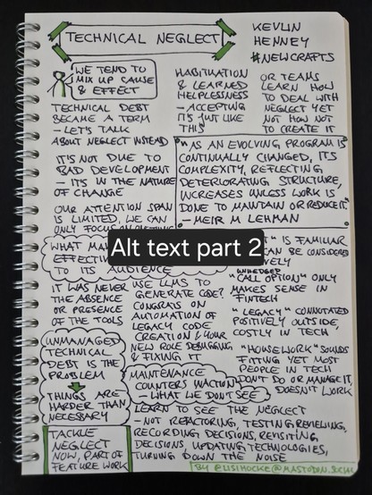 Sketchnote of keynote "Technical Neglect" by Kevlin Henney at NewCrafts Paris Conference 2024, part two

Learn to see the neglect - not refactoring, testing, reviewing, recording decisions, revisiting decisions, updating technologies, turning down the noise

Insight, framed: Tackle neglect now, part of feature work

Sketchnote author: @lisihocke@mastodon.social