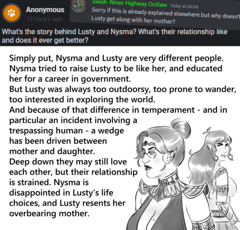 First Question: What's the story behind Lusty and Nysma? What's their relationship like and does it ever get better?
Second Question: Why doesn't Lusty get along with her mother?

Answer: Simply put, Nysma and Lusty are very different people.
Nysma tried to raise Lusty to be like her, and educated
her for a career in government. But Lusty was always too outdoorsy, too prone to wander, too interested in exploring the world. And because of that difference in temperament - and in particular an incident involving a trespassing human - a wedge has been driven between mother and daughter. Deep down they may still love each other, but their relationship is strained. Nysma is disappointed in Lusty's life choices, and Lusty resents her overbearing mother.
Drawing: Nysma and Lusty are turned away from each other. Lusty looks over her shoulder at Nysma. Neither looks very happy.