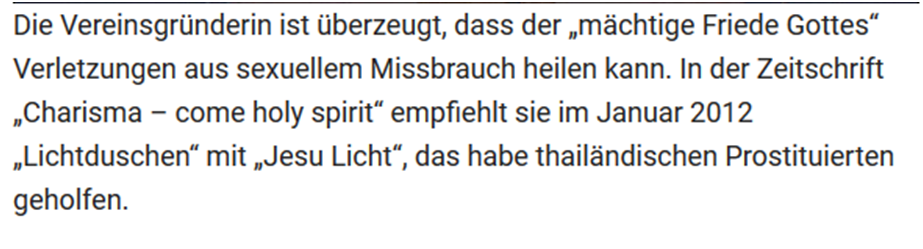 "Die Vereinsgründerin ist überzeugt, dass der "mächtige Friede Gottes" Verletzungen aus sexuellem Missbrauch heilen kann. In der Zeitschrift "Charisma -come holy spirit" empfiehlt sie im Januar 2023 "Lichtduschen" mit "Jesu Licht", das habe thailändischen Prostituierten geholfen."