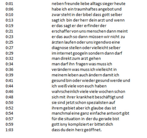 0:01 neben freunde liebe alltags sieger heute 0:06 habe ich ein traumhaftes angebot und 0:10 zwar steht in der bibel dass gott selber 0:13 sagt ich bin der herr dein arzt und wenn 0:19 er das sagt er der erfinder der 0:21 erschaffer von uns menschen dann meint 0:23 er das auch so dann müssen wir nicht zu 0:25 ärzten laufen oder uns irgendwo eine 0:27 diagnose stellen oder vielleicht selber 0:29 im internet googeln sondern dann darf 0:32 man direkt zum arzt gehen 0:34 man darf ihn fragen was muss ich 0:36 verändern was muss ich vielleicht in 0:39 meinem leben auch ändern damit ich 0:41 gesund bin oder wieder gesund werde und 0:44 ich weiß viele von euch haben 0:46 wahrscheinlich viele viele wochen schon 0:48 sich mit ihrer krankheit beschäftigt und 0:50 sie sind jetzt schon spezialisten auf 0:52 ihrem gebiet aber ich glaube das ist 0:54 manchmal eine ganz einfache antwort gibt 0:57 für die situation in der du gerade bist 0:59 gott isny kompliziert er bittet dich 1:03 dass du dein herz geöffnet. 