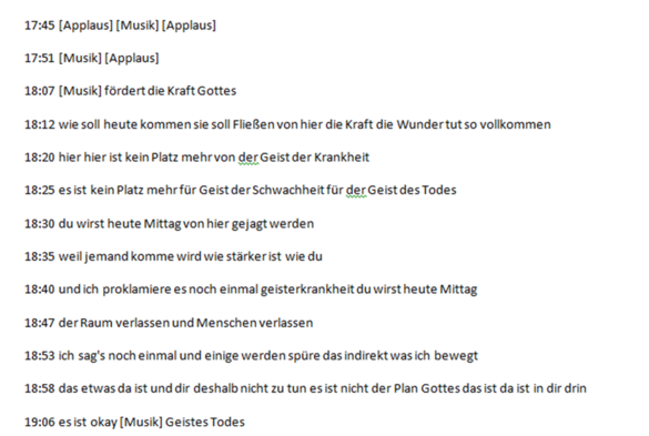 17:45 [Applaus] [Musik] [Applaus] 17:51 [Musik] [Applaus] 18:07 [Musik] fördert die Kraft Gottes 18:12 wie soll heute kommen sie soll Fließen von hier die Kraft die Wunder tut so vollkommen 18:20 hier hier ist kein Platz mehr von der Geist der Krankheit 18:25 es ist kein Platz mehr für Geist der Schwachheit für der Geist des Todes 18:30 du wirst heute Mittag von hier gejagt werden 18:35 weil jemand komme wird wie stärker ist wie du 18:40 und ich proklamiere es noch einmal geisterkrankheit du wirst heute Mittag 18:47 der Raum verlassen und Menschen verlassen 18:53 ich sag's noch einmal und einige werden spüre das indirekt was ich bewegt 18:58 das etwas da ist und dir deshalb nicht zu tun es ist nicht der Plan Gottes das ist da ist in dir drin 19:06 es ist okay [Musik] Geistes Todes“. 