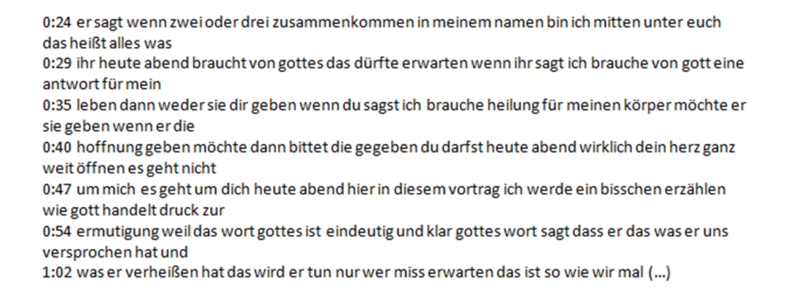 0:24 er sagt wenn zwei oder drei zusammenkommen in meinem namen bin ich mitten unter euch das heißt alles was 0:29 ihr heute abend braucht von gottes das dürfte erwarten wenn ihr sagt ich brauche von gott eine antwort für mein 0:35 leben dann weder sie dir geben wenn du sagst ich brauche heilung für meinen körper möchte er sie geben wenn er die 0:40 hoffnung geben möchte dann bittet die gegeben du darfst heute abend wirklich dein herz ganz weit öffnen es geht nicht 0:47 um mich es geht um dich heute abend hier in diesem vortrag ich werde ein bisschen erzählen wie gott handelt druck zur 0:54 ermutigung weil das wort gottes ist eindeutig und klar gottes wort sagt dass er das was er uns versprochen hat und 1:02 was er verheißen hat das wird er tun nur wer miss erwarten das ist so wie wir mal (…) 