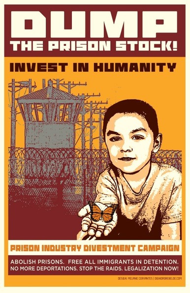 DUMP
THE PRISON STOCK!
INVEST IN HUMANITY
PRISON INDUSTRY DIVESTMENT CAMPAIGN
ABOLISH PRISONS. FREE ALL IMMIGRANTS IN DETENTION.
NO MORE DEPORTATIONS. STOP THE RAIDS. LEGALIZATION NOW!
DESIGN MELANIE CERVANTES | DIGNIDADREBELDE.COM