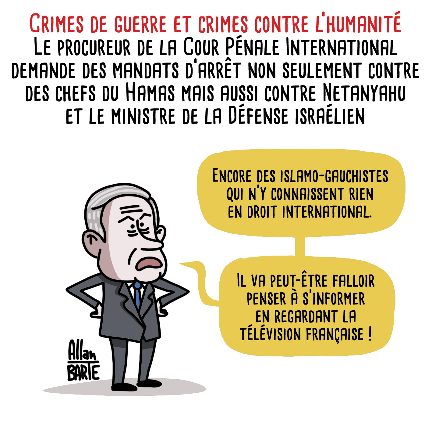 Titre : Crimes de guerre et crimes contre l’humanité
Le procureur de la Cour Pénale International demande des mandats d'arrêt non seulement contre des chefs du Hamas mais aussi contre Netanyahu et le ministre de la Défense israélien

benyamin netanyahou, tout fâché :
- Encore des islamo-gauchistes qui n’y connaissent rien en droit international.
- Il va peut-être falloir penser à s’informer en regardant la télévision française !