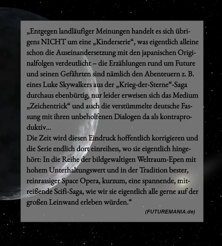 Meme-Text: „Entgegen landläufiger Meinungen handelt es sich übrigens NICHT um eine „Kinderserie“, was eigentlich alleine schon die Auseinandersetzung mit den japanischen Originalfolgen verdeutlicht – die Erzählungen rund um Future und seinen Gefährten sind nämlich den Abenteuern z. B. eines Luke Skywalkers aus der „Krieg-der-Sterne“-Saga durchaus ebenbürtig, nur leider erweisen sich das Medium „Zeichentrick“ und auch die verstümmelte deutsche Fassung mit ihren unbeholfenen Dialogen da als kontraproduktiv... 
Die Zeit wird diesen Eindruck hoffentlich korrigieren und die Serie endlich dort einreihen, wo sie eigentlich hingehört: In die Reihe der bildgewaltigen Weltraum-Epen mit hohem Unterhaltungswert und in der Tradition bester, reinrassiger Space Opera, kurzum, eine spannende, mitreißende Scifi-Saga, wie wir sie eigentlich alle gerne auf der großen Leinwand erleben würden. (Futuremania.de)“
Bildhintergrund: Weltraum, links ein in Grautönen gehaltener Planet, rechts unten eine Sonne