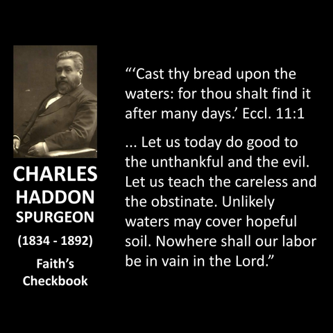 ''Cast thy bread upon the waters: for thou shalt find it after many days! Eccl. 11:1 ... Let us today do good to the unthankful and the evil. Let us teach the careless and the obstinate. Unlikely waters may cover hopeful soil. Nowhere shall our labor be in vain in the Lord."