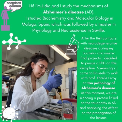 Photo of Lidia Lopez in the lab with a sampling syringe and with the following text: "Hi! I'm Lidia and | study the mechanisms of Alzheimer’s disease (AD). | studied Biochemistry and Molecular Biology in Málaga, Spain, which was followed by a master in Physiology and Neuroscience in Seville. After the first contacts with neurodegenerative diseases during my L bachelor and master final projects,  I decided to pursue a PhD on this discipline. 3 years ago, I came to Brussels to work with Prof. Karelle Leroy on tau pathology of Alzheimer's disease. At this moment, we are silencing a protein linked to the tauopathy in AD and analysing the effect on the propagation of the lesions. 