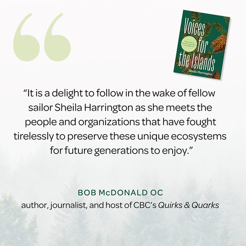 “It is a delight to follow in the wake of fellow sailor Sheila Harrington as she meets the people and organizations that have fought tirelessly to preserve these unique ecosystems for future generations to enjoy.” —Bob McDonald OC, author, journalist, and host of CBC’s Quirks & Quarks