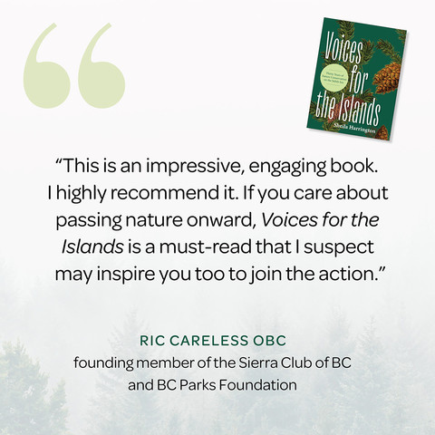 “This is an impressive, engaging book. I highly recommend it. If you care about passing nature onward, Voices for the Islands is a must-read that I suspect may inspire you too to join the action.” —Ric Careless OBC, founding member of the Sierra Club of BC and BC Parks Foundation