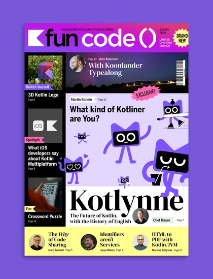 Cover of 'fun code() Magazine' - A Magazine for Kotlin Developers.

Headlines:
- Chet Haase: Kotlynne - The Future of Kotlin, with the History of English
- Martin Bonnin: What kind of Kotliner are You?
- Mario Bodemann: Koonlander Typealong
- Marc Reichelt: The Why of Code Sharing
- Jesse Wilson: Identifier's aren't services
- Mariusz Sottysiak: HTML to PDF with Kotlin/JVM
- 3D Kotlin Logo to do-it-yourself
- Crossword Puzzle
- Spotlight: What iOS developers say about Kotlin Multiplatform 
