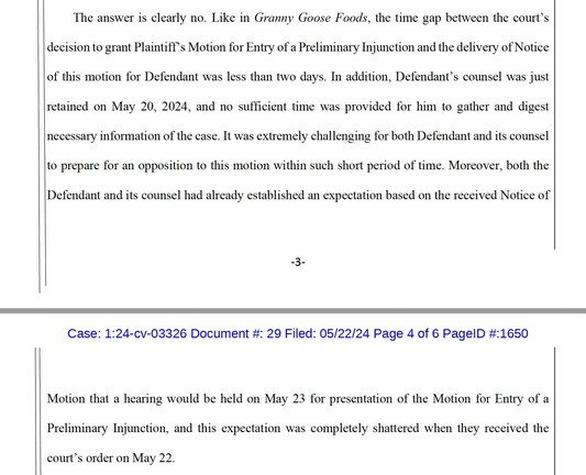 The answer is clearly no. Like in Granny Goose Foods, the time gap between the court’s decision to grant Plaintiff’s Motion for Entry of a Preliminary Injunction and the delivery of Notice of this motion for Defendant was less than two days. In addition, Defendant’s counsel was just retained on May 20, 2024, and no sufficient time was provided for him to gather and digest necessary information of the case. It was extremely challenging for both Defendant and its counsel to prepare for an opposit…