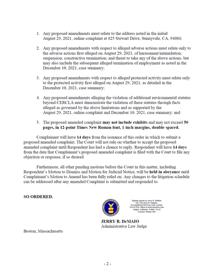 1. Any proposed amendments must relate to the address noted in the initial August 29, 2021, online complaint at 825 Stewart Drive, Sunnyvale, CA, 94086; 2. Any proposed amendments with respect to alleged adverse actions must relate only to the adverse actions first alleged on August 29, 2021, of harassment/intimidation; suspension; constructive termination; and threat to take any of the above actions, but may also include the subsequent alleged termination of employment as noted in the December 10, 2021, case summary; 3. Any proposed amendments with respect to alleged protected activity must relate only to the protected activity first alleged on August 29, 2021, as detailed in the December 10, 2021, case summary; 4. Any proposed amendments alleging the violation of additional environmental statutes beyond CERCLA must demonstrate the violation of these statutes through facts alleged as governed by the above limitations and as supported by the August 29, 2021, online complaint and December 10, 2021, case summary; and 5. The proposed amended complaint may not include exhibits and may