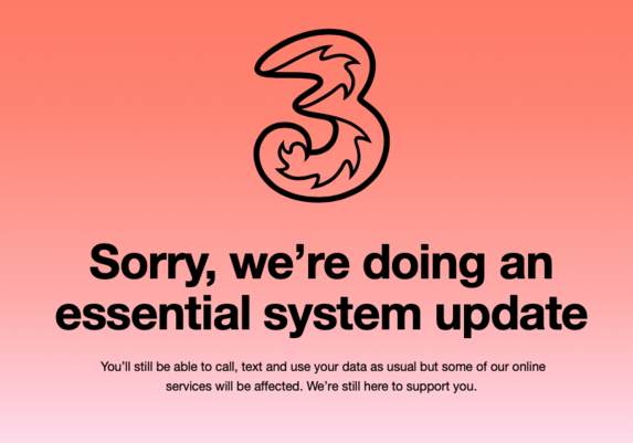 3 (logo)

Sorry, we’re doing an essential system update

You’ll still be able to call, text and use your data as usual but some of our online services will be affected. We’re still here to support you.