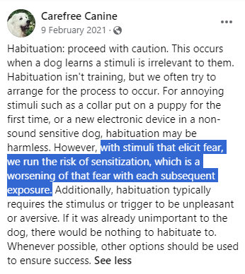 Habituation: proceed with caution. This occurs when a dog learns a stimuli is irrelevant to them. Habituation isn't training, but we often try to arrange for the process to occur. For annoying stimuli such as a collar put on a puppy for the first time, or a new electronic device in a non-sound sensitive dog, habituation may be harmless. However, with stimuli that elicit fear, we run the risk of sensitization, which is a worsening of that fear with each subsequent exposure. Additionally, habituation typically requires the stimulus or trigger to be unpleasant or aversive. If it was already unimportant to the dog, there would be nothing to habituate to. Whenever possible, other options should be used to ensure success.