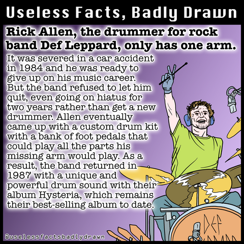 Rick Allen, the drummer for rock band Def Leppard, only has one arm. It was severed in a car accident in 1984 and he was ready to give up on his music career. But the band refused to let him quit, even going on hiatus for two years rather than get a new drummer. Allen eventually came up with a custom drum kit with a bank of foot pedals that could play all the parts his missing arm would play. As a result, the band returned in 1987 with a unique and powerful drum sound with their album Hysteria, which remains their best-selling album to date.