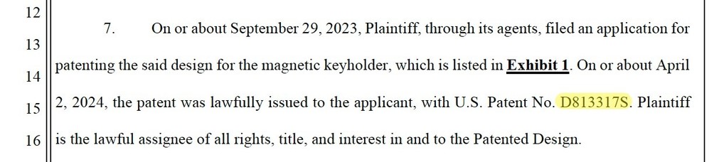 On or about September 29, 2023, Plaintiff, through its agents, filed an application for
patenting the said design for the magnetic keyholder, which is listed in Exhibit 1. On or about April
2, 2024, the patent was lawfully issued to the applicant, with U.S. Patent No. D813317S. Plaintiff
is the lawful assignee of all rights, title, and interest in and to the Patented Design