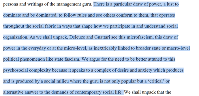  There is a particular draw of power, a lust to
dominate and be dominated, to follow rules and see others conform to them, that operates
throughout the social fabric in ways that shape how we participate in and understand social
organization. As we shall unpack, Deleuze and Guattari see this microfascism, this draw of
power in the everyday or at the micro-level, as inextricably linked to broader state or macro-level
political phenomenon like state fascism. We argue for the need to be better attuned to this
psychosocial complexity because it speaks to a complex of desire and anxiety which produces
and is produced by a social milieu where the guru is not only popular but a ‘critical’ or
alternative answer to the demands of contemporary social life. 