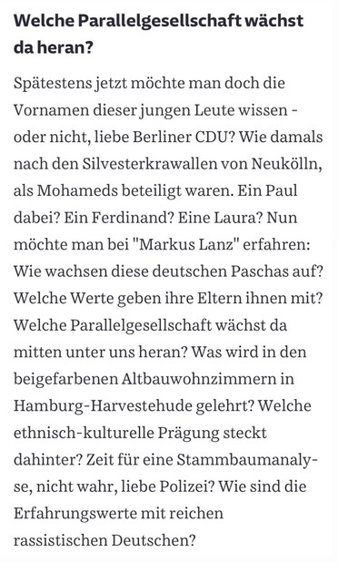 Text in Screenshot: „Welche Parallelgesellschaft wächst da heran? Spätestens jetzt möchte man doch die Vornamen dieser jungen Leute wissen - oder nicht, liebe Berliner CDU? Wie damals nach den Silvesterkrawallen von Neukölln, als Mohameds beteiligt waren. Ein Paul dabei? Ein Ferdinand? Eine Laura? Nun möchte man bei "Markus Lanz" erfahren: Wie wachsen diese deutschen Paschas auf? Welche Werte geben ihre Eltern ihnen mit? Welche Parallelgesellschaft wächst da mitten unter uns heran? Was wird in den beigefarbenen Altbauwohnzimmern in Hamburg-Harvestehude gelehrt? Welche ethnisch-kulturelle Prägung steckt dahinter? Zeit für eine Stammbaumanaly-se, nicht wahr, liebe Polizei? Wie sind die Erfahrungswerte mit reichen rassistischen Deutschen?“