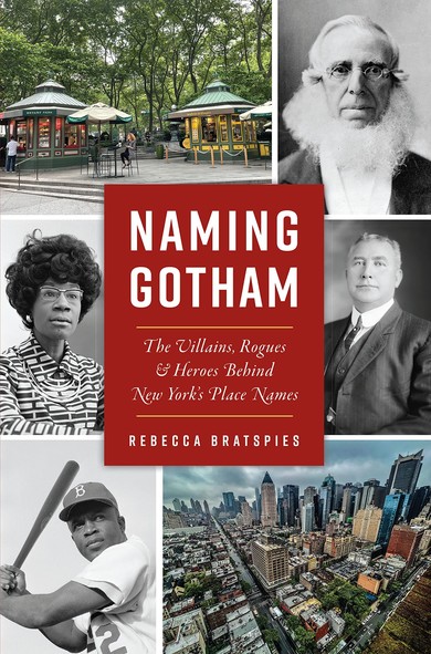Cover of Naming Gotham:  Six photos: On Right side: Photos of Peter Cooper, Henry Bruckner, and the view of NYC from Hell's Kitchen.  On the left, Bryant Park, Shirley Chisholm and Jackie Robinson.  All the photos of people are in black and white. The scenery is in color. Red box in the middle reads: NAMING GOTHAM: The Villains, Rogues, and Heroes Behind New York Place Names,  by Rebecca Bratspies