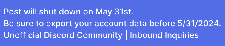 Screenshot of Banner on the site of Post.news:

Post will shut down on May 31st. Be sure to export your account data before 5/31/2024. 

[Links to:]. Unofficial Discord Community | Inbound Inquiries 