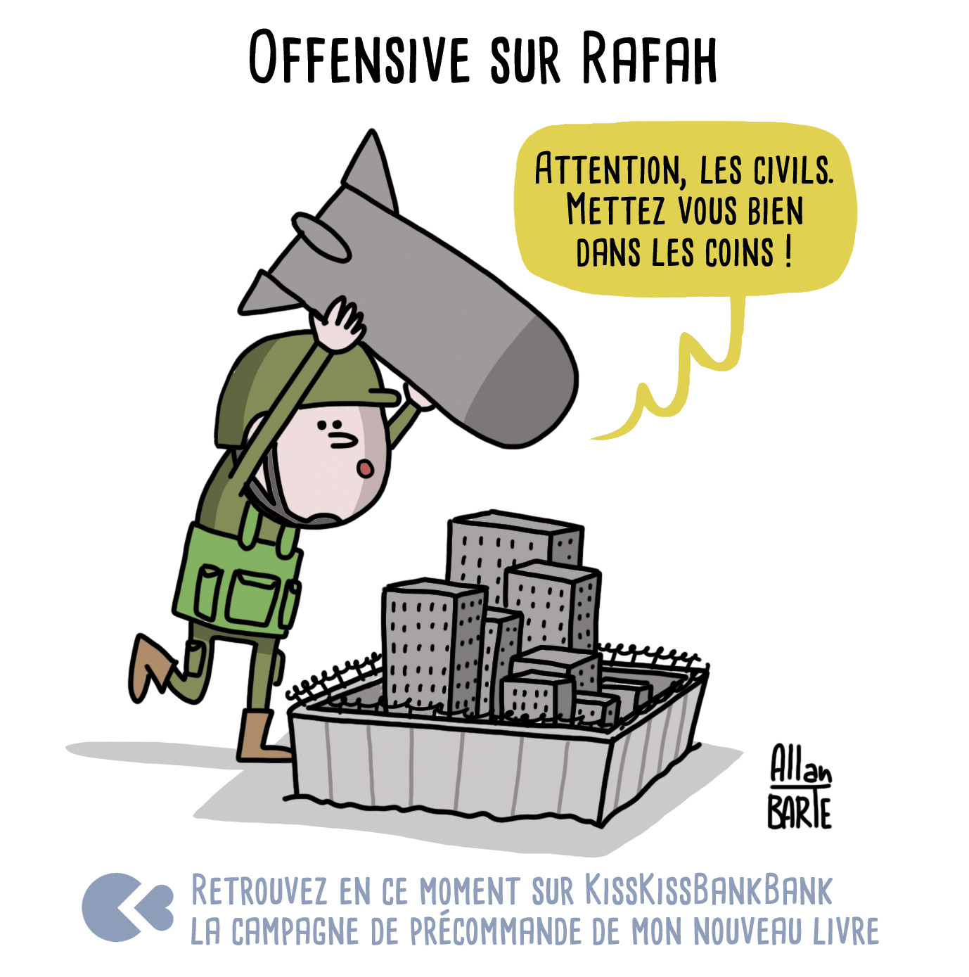 Dessin d'actualité
Titre : Offensive sur Rafah

Un soldat se tient au-dessus d'une petite ville illustrée au format maquette. Des immeubles y sont tassés, comme écrasés par des murs de béton semblables à ceux d'une prison.
L'homme tient dans ses mains, au-dessus de sa tête, une bombe aussi grosse que la ville elle-même.
- Attention, les civils. Mettez vous bien dans les coins !