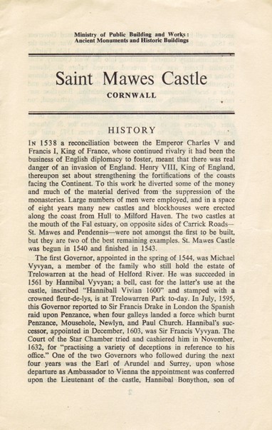 The front cover of the pamphlet Saint Mawes Castle, Cornwall. Part of which reads:

"HISTORY - 

IN 1538 a reconciliation between the Emperor Charles V and Francis I, King of France, whose continued rivalry it had been the business of English diplomacy to foster, meant that there was real danger of an invasion of England. Henry VIII, King of England, thereupon set about strengthening the fortifications of the coasts facing the Continent. To this work he diverted some of the money and much of the material derived from the suppression of the monasteries. Large numbers of men were employed, and in a space of eight years many new castles and blockhouses were erected along the coast from Hull to Milford Haven. The two castles at the mouth of the Fal estuary, on opposite sides of Carrick Roads— St. Mawes and Pendennis—were not amongst the first to be built, but they are two of the best remaining examples. St. Mawes Castle was begun in 1540 and finished in 1543.

The first Governor, appointed in the spring of 1544, was Michael Vyvyan, a member of the family who still hold the estate of Trelowarren at the head of Helford River. He was succeeded in 1561 by Hannibal Vyvyan; a bell, cast for the latter’s use at the castle, inscribed “Hanniball Vivian 1600” and stamped with a crowned fleur-de-lys, is at Trelowarren Park to-day. In July, 1595, this Governor reported to Sir Francis Drake in London the Spanish raid upon Penzance, when four galleys landed a force which burnt Penzance..."
