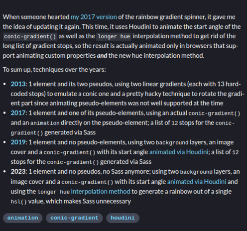 From the 2023 version description, techniques over the years:

2013: 1 element and its two pseudos, using two linear gradients (each with 13 hard-coded stops) to emulate a conic one and a pretty hacky technique to rotate the gradient part since animating pseudo-elements was not well supported at the time
2017: 1 element and one of its pseudo-elements, using an actual conic-gradient() and an animation directly on the pseudo-element; a list of 12 stops for the conic-gradient() generated via Sass
2019: 1 element and no pseudo-elements, using two background layers, an image cover and a conic-gradient() with its start angle animated via Houdini; a list of 12 stops for the conic-gradient() generated via Sass
2023: 1 element and no pseudos, no Sass anymore; using two background layers, an image cover and a conic-gradient() with its start angle animated via Houdini and using the longer hue interpolation method to generate a rainbow out of a single hsl() value, which makes Sass unnecessary