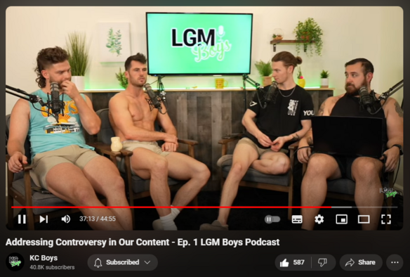 https://www.youtube.com/watch?v=w0jxXAX7Tc0
Addressing Controversy in Our Content - Ep. 1 LGM Boys Podcast


18,093 views  26 Apr 2023  KC Boys Podcast
The LGM Boys sit down for episode one of their new podcast and discuss the most common controversy brought up in the comment section: gaybaiting. Leave your thoughts in the comments below - is the content sincere or are these cis white males perpetuating misunderstandings and hate?