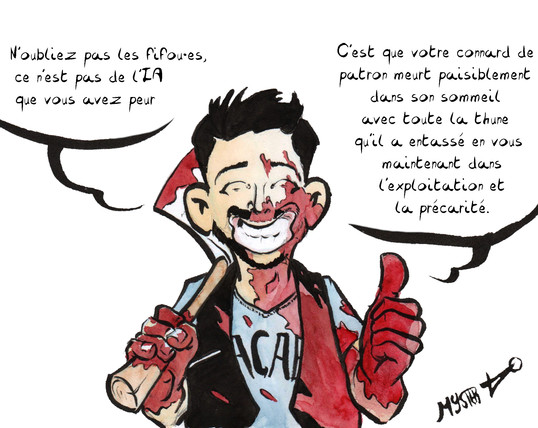 Dessin d'actu par Myster Ty. Son personnage, couvert de sang, une hache à l'épaule, annonce avec un énorme sourire : "N'oubliez pas les fifou⋅es, ce n'est pas de l'IA que vous avez peur, c'est que votre connard de patron meurt paisiblement dans son sommeil avec toute la thune qu'il a entassé en vous maintenant dans l'exploitation et la précarité."