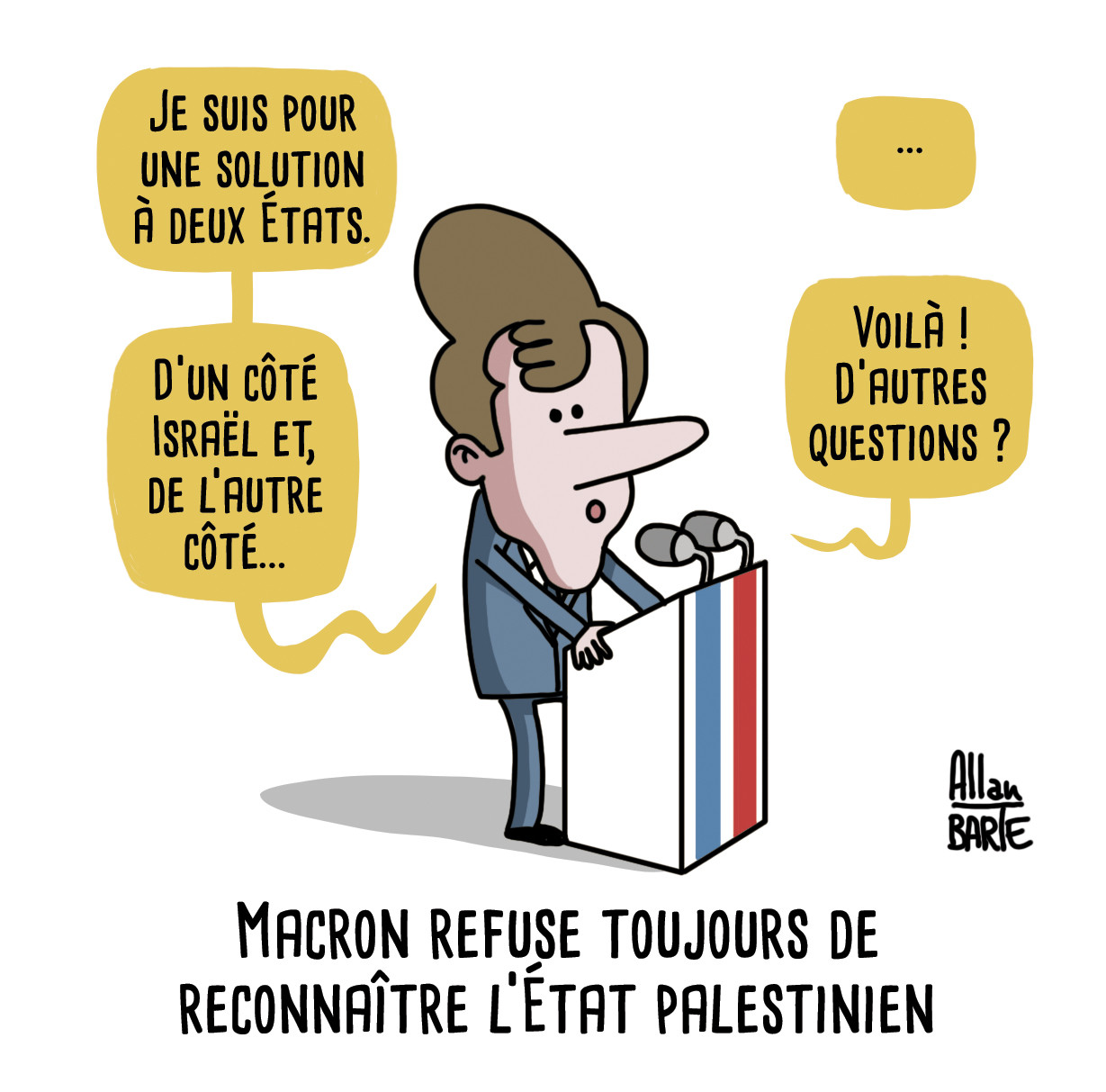 Macron, derrière son pupitre :
- Je suis pour une solution à deux États.
- D’un côté Israël et, de l’autre côté...
- ...
- Voilà ! D’autres questions ?

Titre : Macron refuse toujours de
reconnaître l’État palestinien