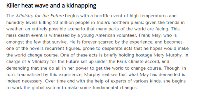 Killer heat wave and a kidnapping 
 The Ministry for the Future begins with a horrific event of high temperatures and 
 humidity levels killing 20 million people in India's northern plains; given the trends in 
 weather, an entirely possible scenario that many parts of the world are facing. This 
 mass death event is witnessed by a young American volunteer, Frank May, who is 
 amongst the few that survive. He is forever scarred by the experience, and becomes 
 one of the novel's recurrent figures, prone to desperate acts that he hopes would make 
 the world change course. One of these acts is briefly holding hostage Mary Murphy, in 
 charge of a Ministry for the Future set up under the Paris climate accord, and 
 demanding that she do all in her power to get the world to change course. Though, in 
 turn, traumatised by this experience, Murphy realises that what May has demanded is 
 indeed necessary. Over time and with the help of experts of various kinds, she begins 
 to work the global system to make some fundamental changes.

