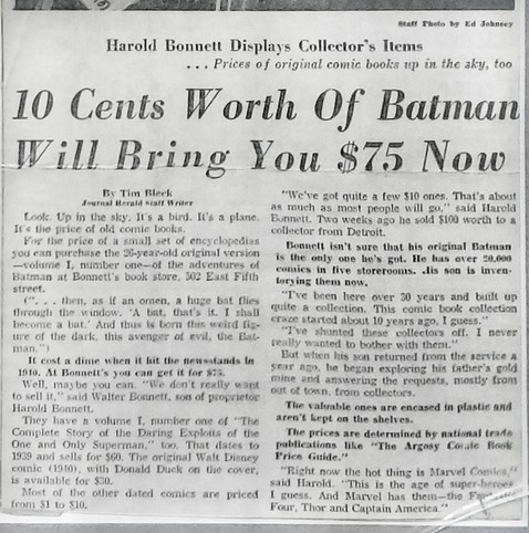 [article text carefully edited for length]

"10 Cents Worth Of Batman Will Bring You $75 Now" by Tim Bleck, Journal Herald staff Writer.

Look. Up in the sky. It's a bird. It's a plane. It's the price of old comic books.

For the price of a small set of encyclopedias you can purchase the 26-year-old original version -volume I, number one of the adventures of Batman at Bonnett's book store, 502 East Fifth street.

Well, maybe you can. "We don't really want to sell it," said Walter Bonnett, son of proprietor Harold Bonneft.

They have a volume I, number one of "The Complete Story of the Daring Exploits of the One and Only Superman," too. That dates to 1939 and sells for $60. The original Walt Disney comic (1940), with Donald Duck on the cover, is available for $30.

"We've got quite a few $10 ones. That's about as much as most people will go," said Harold Bonnett.

"I've been here over 30 years and built up quite a collection. This comic book collection craze started about 10 years ago, I guess."

When his son returned from the service a year ago, he began exploring his father's gold mine and answering the requests, mostly from out of town, from collectors.

"Right now the hot thing is Marvel Comics" said Harold. "This is the age of super-heroes I guess. And Marvel has them-the Fantastic Four, Thor and Captain America.